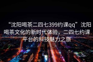 “沈陽喝茶二四七399約課qq”沈陽喝茶文化的新時代體驗，二四七約課平臺的科技魅力之旅