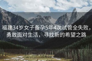 福建34歲女子備孕5年4次試管全失敗，勇敢面對生活，尋找新的希望之路