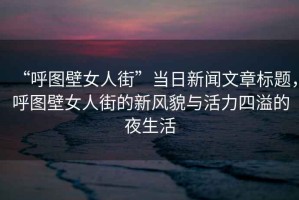 “呼圖壁女人街”當(dāng)日新聞文章標(biāo)題，呼圖壁女人街的新風(fēng)貌與活力四溢的夜生活