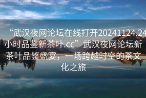 “武漢夜網(wǎng)論壇在線打開20241124.24小時(shí)品鑒新茶葉.cc”武漢夜網(wǎng)論壇新茶葉品鑒盛宴，一場(chǎng)跨越時(shí)空的茶文化之旅