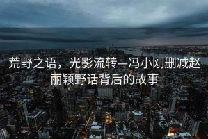 荒野之語，光影流轉(zhuǎn)—馮小剛刪減趙麗穎野話背后的故事