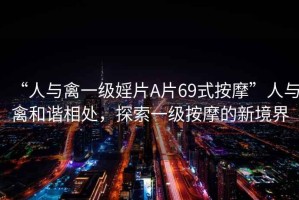 “人與禽一級婬片A片69式按摩”人與禽和諧相處，探索一級按摩的新境界