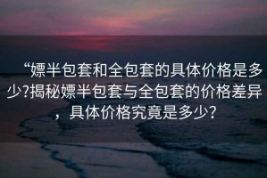 “嫖半包套和全包套的具體價(jià)格是多少?揭秘嫖半包套與全包套的價(jià)格差異，具體價(jià)格究竟是多少？