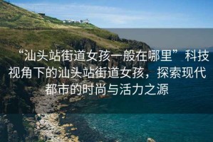 “汕頭站街道女孩一般在哪里”科技視角下的汕頭站街道女孩，探索現(xiàn)代都市的時尚與活力之源