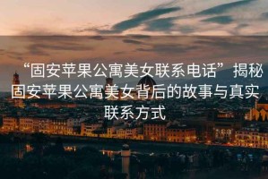 “固安蘋果公寓美女聯系電話”揭秘固安蘋果公寓美女背后的故事與真實聯系方式