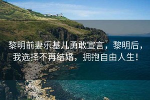 黎明前妻樂基兒勇敢宣言，黎明后，我選擇不再結(jié)婚，擁抱自由人生！
