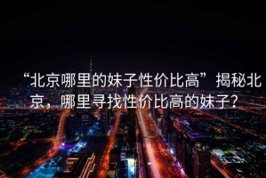 “北京哪里的妹子性價比高”揭秘北京，哪里尋找性價比高的妹子？