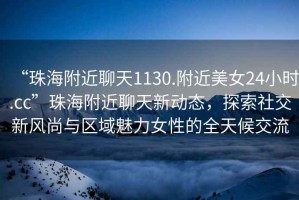 “珠海附近聊天1130.附近美女24小時.cc”珠海附近聊天新動態，探索社交新風尚與區域魅力女性的全天候交流