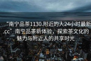 “南寧品茶1130.附近的人24小時最新.cc”南寧品茶新體驗，探索茶文化的魅力與附近人的共享時光