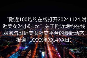 “附近100炮約在線打開20241124.附近美女24小時(shí).cc”關(guān)于附近炮約在線服務(wù)與附近美女社交平臺的最新動(dòng)態(tài)報(bào)道（XXXX年XX月XX日）