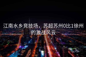 江南水鄉競技場，蘇超蘇州0比1徐州的激戰風云
