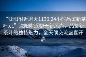 “沈陽(yáng)附近聊天1130.24小時(shí)品鑒新茶葉.cc”沈陽(yáng)附近聊天新風(fēng)尚，品鑒新茶葉的獨(dú)特魅力，全天候交流盛宴開啟