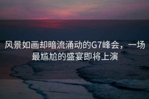 風景如畫卻暗流涌動的G7峰會，一場最尷尬的盛宴即將上演