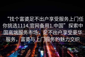 “找個富婆足不出戶享受服務上門任你挑選1114.官網備用1.中國”探索中國高端服務市場，足不出戶享受豪華服務，富婆與上門服務的魅力交織