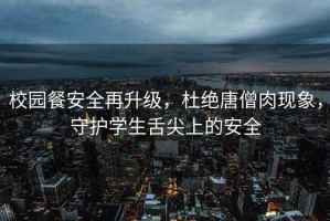 校園餐安全再升級，杜絕唐僧肉現象，守護學生舌尖上的安全