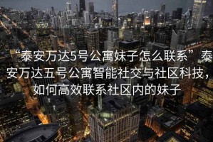 “泰安萬達5號公寓妹子怎么聯系”泰安萬達五號公寓智能社交與社區科技，如何高效聯系社區內的妹子