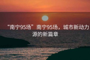 “南寧95場”南寧95場，城市新動力源的新篇章