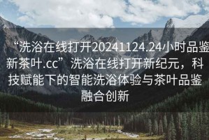 “洗浴在線打開20241124.24小時(shí)品鑒新茶葉.cc”洗浴在線打開新紀(jì)元，科技賦能下的智能洗浴體驗(yàn)與茶葉品鑒融合創(chuàng)新