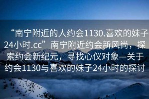 “南寧附近的人約會1130.喜歡的妹子24小時.cc”南寧附近約會新風尚，探索約會新紀元，尋找心儀對象—關于約會1130與喜歡的妹子24小時的探討