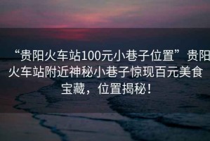 “貴陽火車站100元小巷子位置”貴陽火車站附近神秘小巷子驚現百元美食寶藏，位置揭秘！