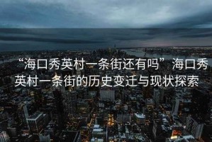 “?？谛阌⒋逡粭l街還有嗎”?？谛阌⒋逡粭l街的歷史變遷與現狀探索