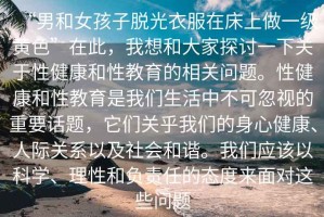 “男和女孩子脫光衣服在床上做一級黃色”在此，我想和大家探討一下關(guān)于性健康和性教育的相關(guān)問題。性健康和性教育是我們生活中不可忽視的重要話題，它們關(guān)乎我們的身心健康、人際關(guān)系以及社會和諧。我們應(yīng)該以科學(xué)、理性和負責(zé)任的態(tài)度來面對這些問題