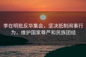 李在明批反華集會，堅決抵制鬧事行為，維護國家尊嚴和民族團結
