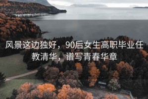風景這邊獨好，90后女生高職畢業任教清華，譜寫青春華章