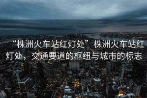 “株洲火車站紅燈處”株洲火車站紅燈處，交通要道的樞紐與城市的標志