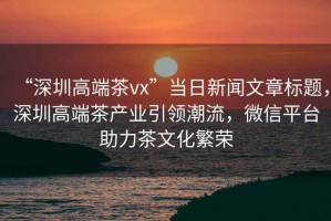 “深圳高端茶vx”當日新聞文章標題，深圳高端茶產業引領潮流，微信平臺助力茶文化繁榮