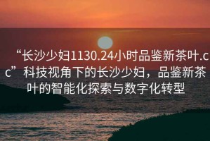 “長沙少婦1130.24小時品鑒新茶葉.cc”科技視角下的長沙少婦，品鑒新茶葉的智能化探索與數字化轉型