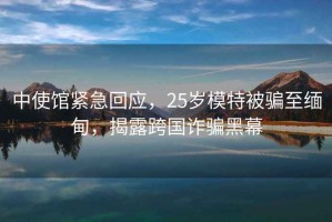 中使館緊急回應(yīng)，25歲模特被騙至緬甸，揭露跨國(guó)詐騙黑幕