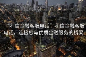 “利信金融客服電話”利信金融客服電話，連接您與優質金融服務的橋梁