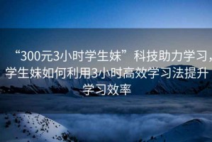 “300元3小時學生妹”科技助力學習，學生妹如何利用3小時高效學習法提升學習效率