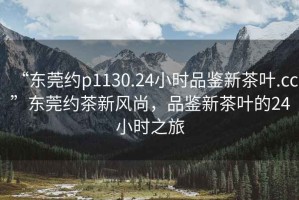 “東莞約p1130.24小時品鑒新茶葉.cc”東莞約茶新風尚，品鑒新茶葉的24小時之旅