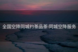全國空降同城約茶品茶:同城空降服務
