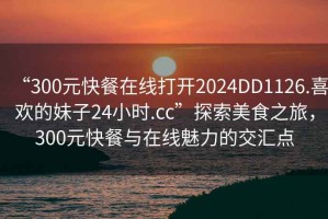 “300元快餐在線打開2024DD1126.喜歡的妹子24小時.cc”探索美食之旅，300元快餐與在線魅力的交匯點