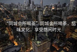 “同城會所喝茶”同城會所喝茶，品味文化，享受悠閑時光