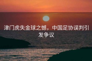 津門虎失金球之憾，中國足協誤判引發爭議