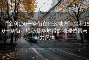 “金利150一條街在什么地方”金利150一條街，揭秘繁華地帶的地理位置與魅力風(fēng)情