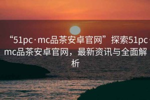 “51pc·mc品茶安卓官網”探索51pc·mc品茶安卓官網，最新資訊與全面解析