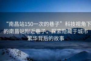 “南昌站150一次的巷子”科技視角下的南昌站附近巷子，探索隱藏于城市繁華背后的故事