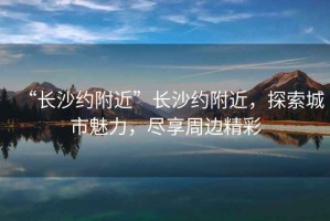 “長(zhǎng)沙約附近”長(zhǎng)沙約附近，探索城市魅力，盡享周邊精彩