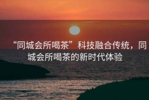 “同城會所喝茶”科技融合傳統(tǒng)，同城會所喝茶的新時代體驗