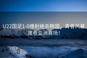 U22國足1-0爆射絕殺韓國，青春風暴席卷亞洲賽場！