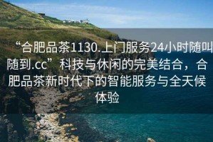 “合肥品茶1130.上門服務(wù)24小時(shí)隨叫隨到.cc”科技與休閑的完美結(jié)合，合肥品茶新時(shí)代下的智能服務(wù)與全天候體驗(yàn)