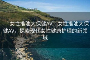 “女性推油大保健AV”女性推油大保健AV，探索現代女性健康護理的新領域