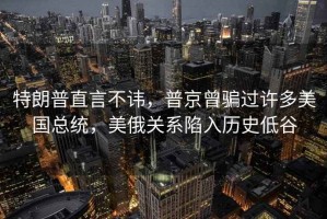 特朗普直言不諱，普京曾騙過許多美國總統，美俄關系陷入歷史低谷