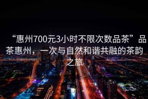 “惠州700元3小時不限次數品茶”品茶惠州，一次與自然和諧共融的茶韻之旅