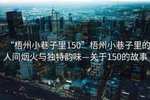 “梧州小巷子里150”梧州小巷子里的人間煙火與獨特韻味—關于150的故事